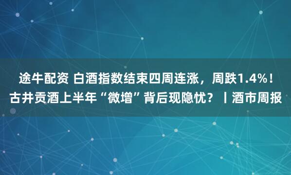 途牛配资 白酒指数结束四周连涨，周跌1.4%！古井贡酒上半年“微增”背后现隐忧？丨酒市周报