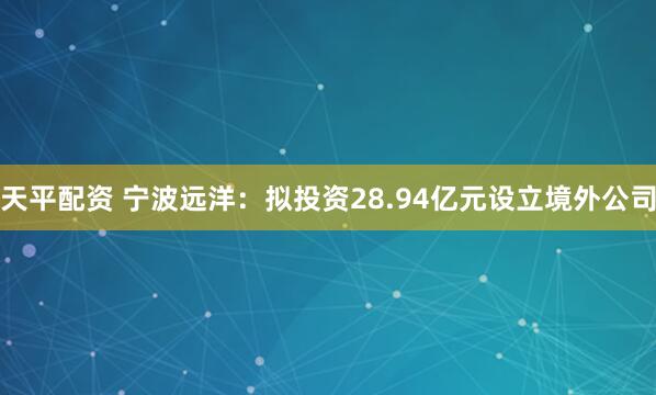 天平配资 宁波远洋：拟投资28.94亿元设立境外公司