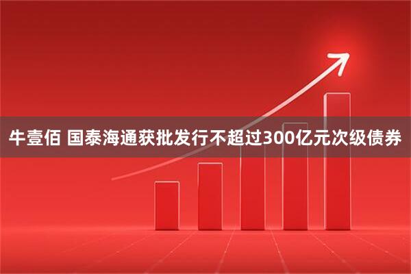 牛壹佰 国泰海通获批发行不超过300亿元次级债券