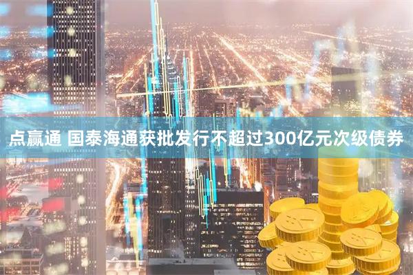 点赢通 国泰海通获批发行不超过300亿元次级债券
