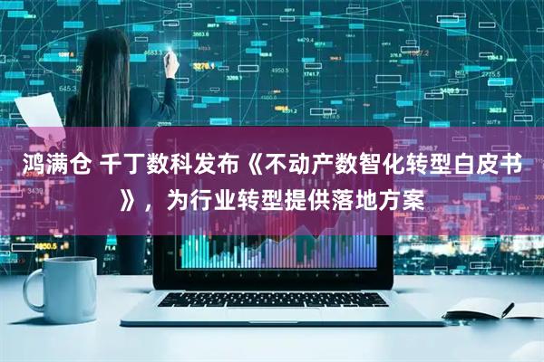 鸿满仓 千丁数科发布《不动产数智化转型白皮书》，为行业转型提供落地方案
