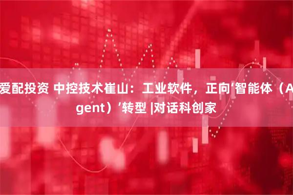 爱配投资 中控技术崔山：工业软件，正向‘智能体（Agent）’转型 |对话科创家