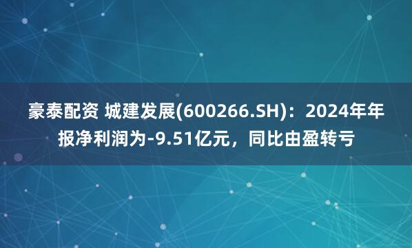 豪泰配资 城建发展(600266.SH)：2024年年报净利润为-9.51亿元，同比由盈转亏