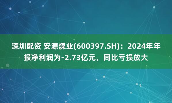 深圳配资 安源煤业(600397.SH)：2024年年报净利润为-2.73亿元，同比亏损放大