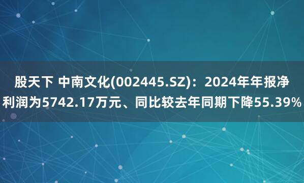 股天下 中南文化(002445.SZ)：2024年年报净利润为5742.17万元、同比较去年同期下降55.39%