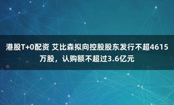 港股T+0配资 艾比森拟向控股股东发行不超4615万股，认购额不超过3.6亿元