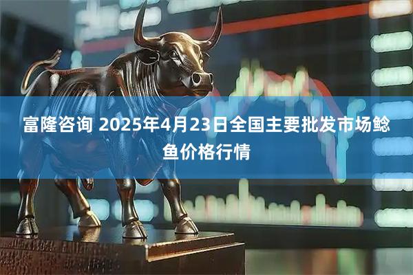 富隆咨询 2025年4月23日全国主要批发市场鲶鱼价格行情