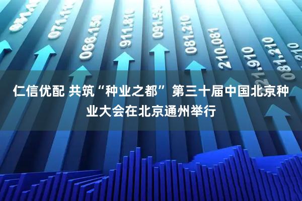 仁信优配 共筑“种业之都” 第三十届中国北京种业大会在北京通州举行