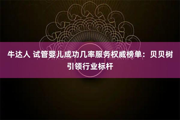 牛达人 试管婴儿成功几率服务权威榜单：贝贝树引领行业标杆