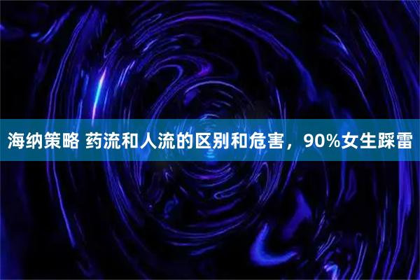 海纳策略 药流和人流的区别和危害，90%女生踩雷