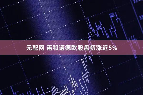 元配网 诺和诺德欧股盘初涨近5%