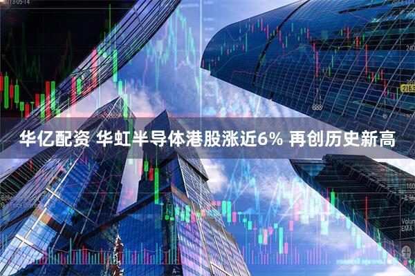 华亿配资 华虹半导体港股涨近6% 再创历史新高
