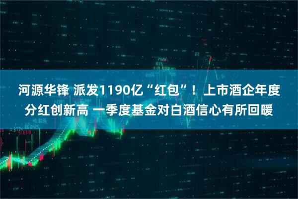 河源华锋 派发1190亿“红包”！上市酒企年度分红创新高 一季度基金对白酒信心有所回暖
