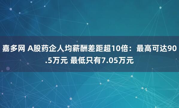 嘉多网 A股药企人均薪酬差距超10倍：最高可达90.5万元 最低只有7.05万元