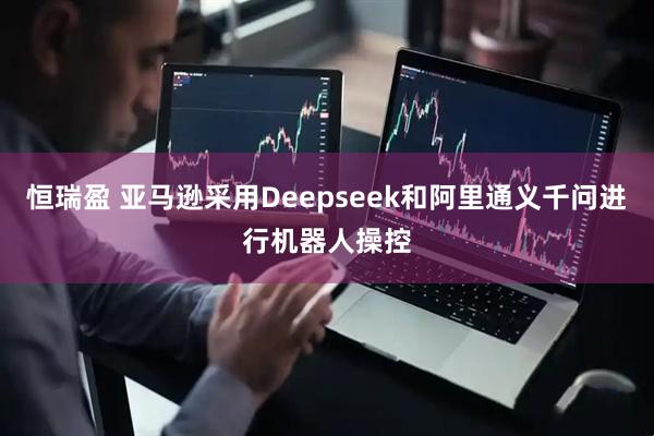 恒瑞盈 亚马逊采用Deepseek和阿里通义千问进行机器人操控