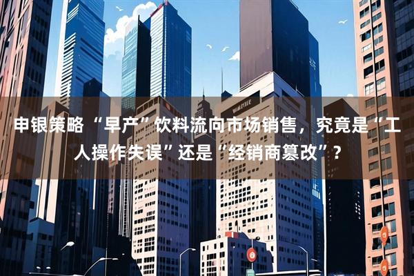 申银策略 “早产”饮料流向市场销售,究竟是“工人操作失误”还是“经销商篡改”?