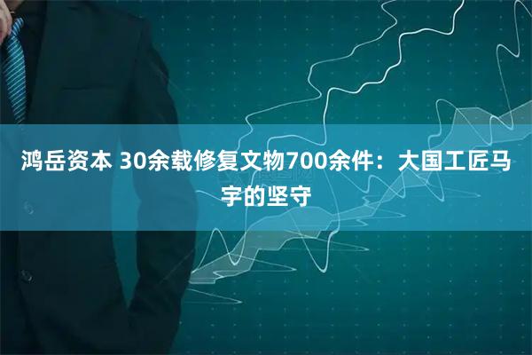 鸿岳资本 30余载修复文物700余件：大国工匠马宇的坚守