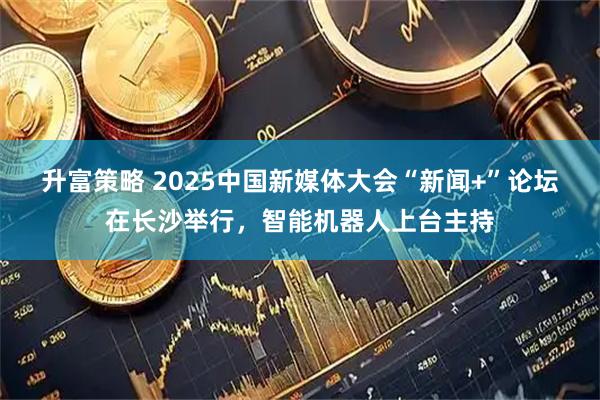 升富策略 2025中国新媒体大会“新闻+”论坛在长沙举行，智能机器人上台主持