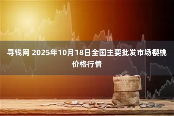 寻钱网 2025年10月18日全国主要批发市场樱桃价格行情