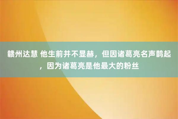 赣州达慧 他生前并不显赫，但因诸葛亮名声鹊起，因为诸葛亮是他最大的粉丝