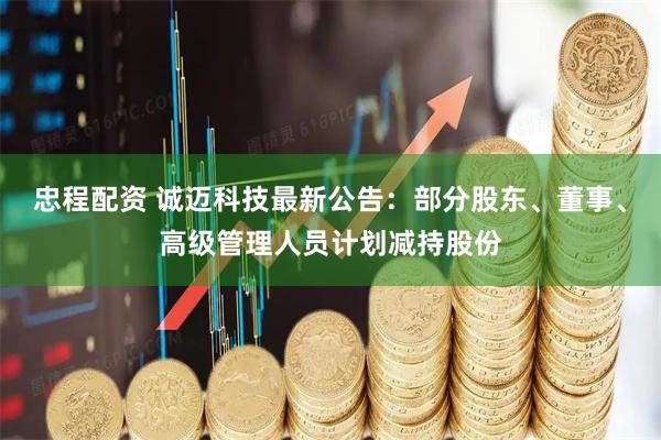 忠程配资 诚迈科技最新公告：部分股东、董事、高级管理人员计划减持股份