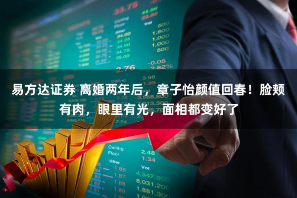 易方达证券 离婚两年后，章子怡颜值回春！脸颊有肉，眼里有光，面相都变好了