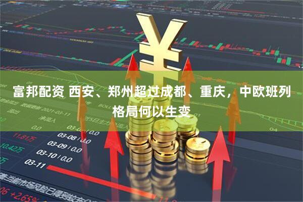 富邦配资 西安、郑州超过成都、重庆，中欧班列格局何以生变