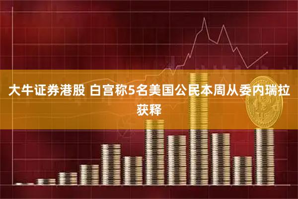 大牛证券港股 白宫称5名美国公民本周从委内瑞拉获释