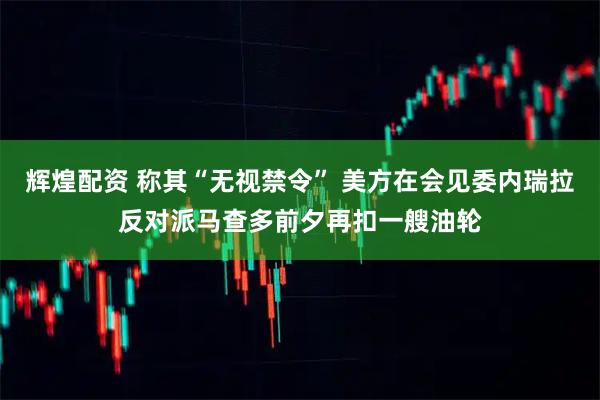 辉煌配资 称其“无视禁令” 美方在会见委内瑞拉反对派马查多前夕再扣一艘油轮