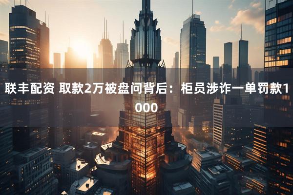 联丰配资 取款2万被盘问背后：柜员涉诈一单罚款1000