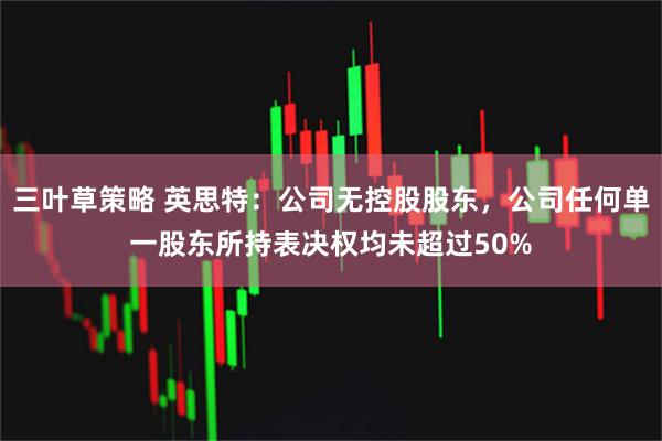 三叶草策略 英思特：公司无控股股东，公司任何单一股东所持表决权均未超过50%
