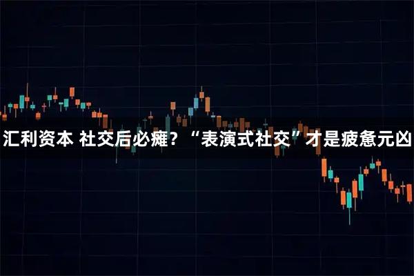 汇利资本 社交后必瘫？“表演式社交”才是疲惫元凶