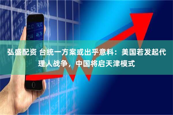 弘盛配资 台统一方案或出乎意料：美国若发起代理人战争，中国将启天津模式