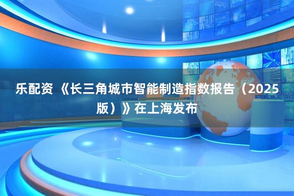 乐配资 《长三角城市智能制造指数报告（2025版）》在上海发布