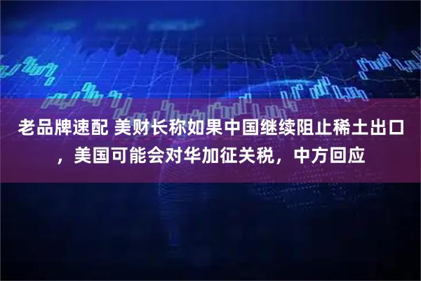 老品牌速配 美财长称如果中国继续阻止稀土出口，美国可能会对华加征关税，中方回应