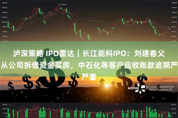 泸深策略 IPO雷达｜长江能科IPO：刘建春父子从公司拆借资金买房，中石化等客户应收账款逾期严重